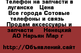 Телефон на запчасти в луганске › Цена ­ 300 - Все города Сотовые телефоны и связь » Продам аксессуары и запчасти   . Ненецкий АО,Нарьян-Мар г.